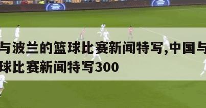 中国与波兰的篮球比赛新闻特写,中国与波兰的篮球比赛新闻特写300