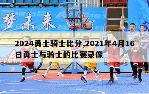 2024勇士骑士比分,2021年4月16日勇士与骑士的比赛录像