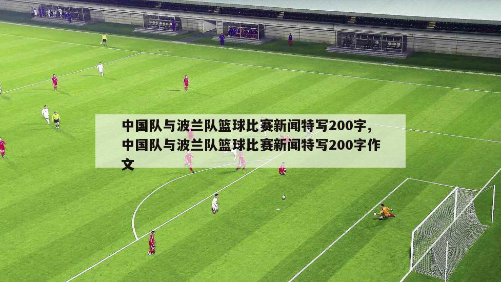 中国队与波兰队篮球比赛新闻特写200字,中国队与波兰队篮球比赛新闻特写200字作文