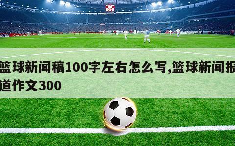 篮球新闻稿100字左右怎么写,篮球新闻报道作文300