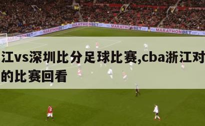 浙江vs深圳比分足球比赛,cba浙江对深圳的比赛回看