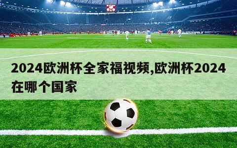 2024欧洲杯全家福视频,欧洲杯2024在哪个国家