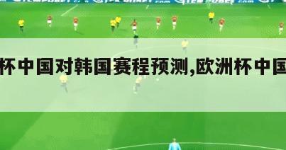 欧洲杯中国对韩国赛程预测,欧洲杯中国队比分