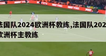 法国队2024欧洲杯教练,法国队2020欧洲杯主教练