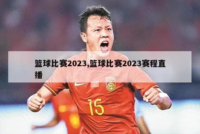 篮球比赛2023,篮球比赛2023赛程直播