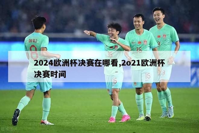 2024欧洲杯决赛在哪看,2o21欧洲杯决赛时间