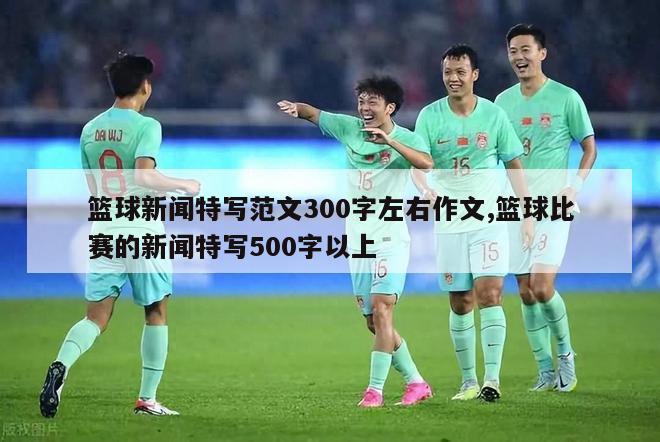 篮球新闻特写范文300字左右作文,篮球比赛的新闻特写500字以上