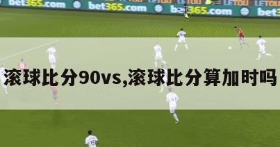 滚球比分90vs,滚球比分算加时吗